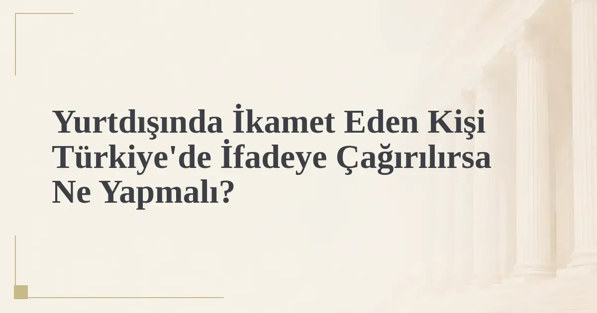 Yurtdışında İkamet Eden Kişi Türkiye'de İfadeye Çağırılırsa Ne Yapmalı?