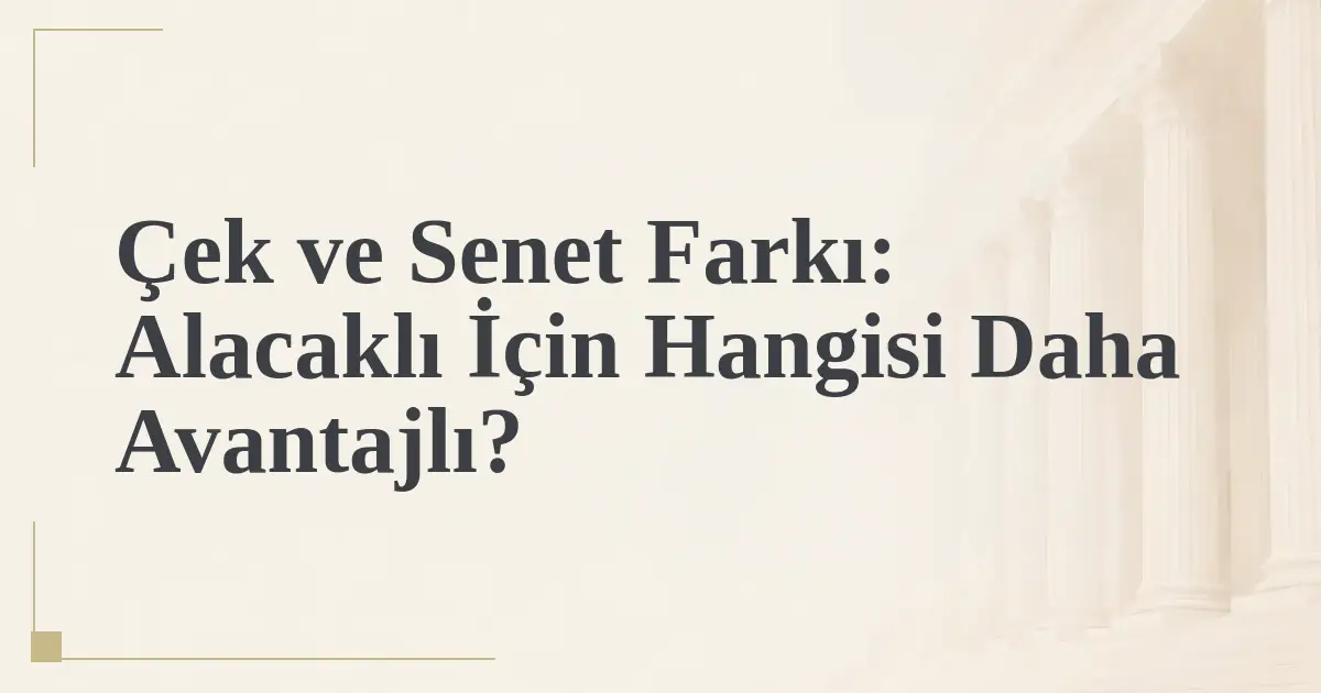Çek ve Senet Farkı: Alacaklı İçin Hangisi Daha Avantajlı?