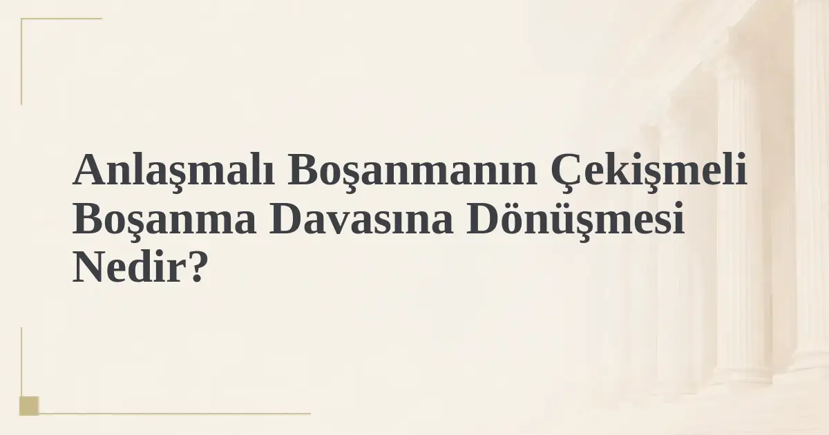 Anlaşmalı Boşanmanın Çekişmeli Boşanma Davasına Dönüşmesi Nedir?