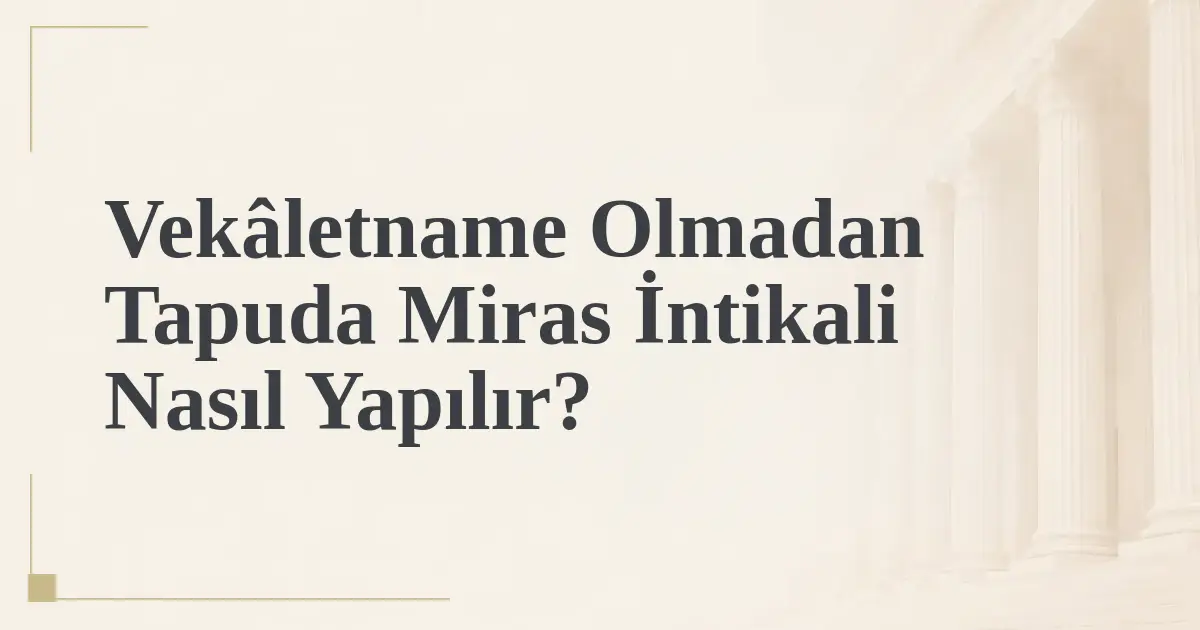 Vekâletname Olmadan Tapuda Miras İntikali Nasıl Yapılır?