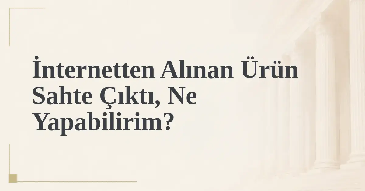 İnternetten Alınan Ürün Sahte Çıktı, Ne Yapabilirim?