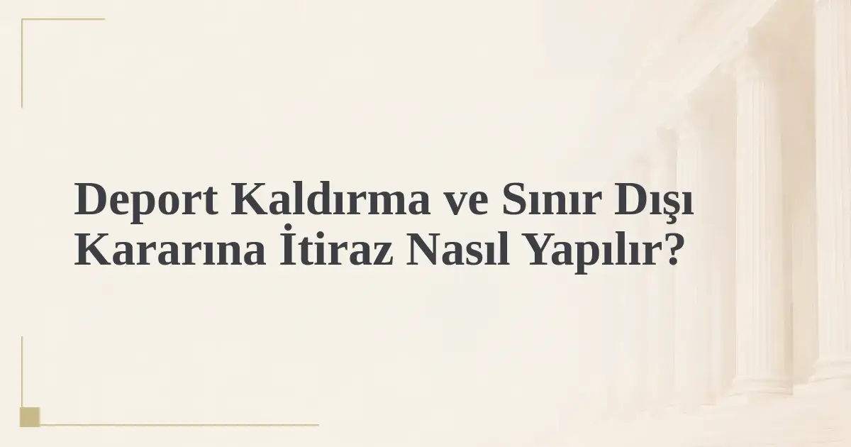 Deport Kaldırma ve Sınır Dışı Kararına İtiraz Nasıl Yapılır?