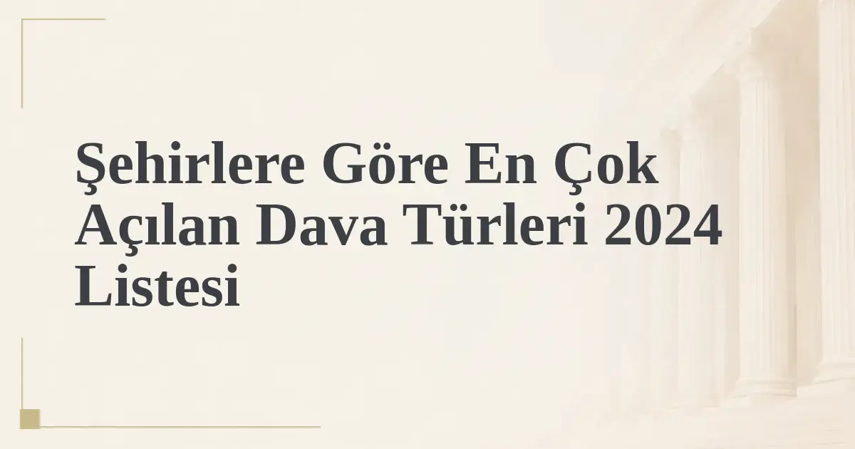 Şehirlere Göre En Çok Açılan Dava Türleri 2024 Listesi
