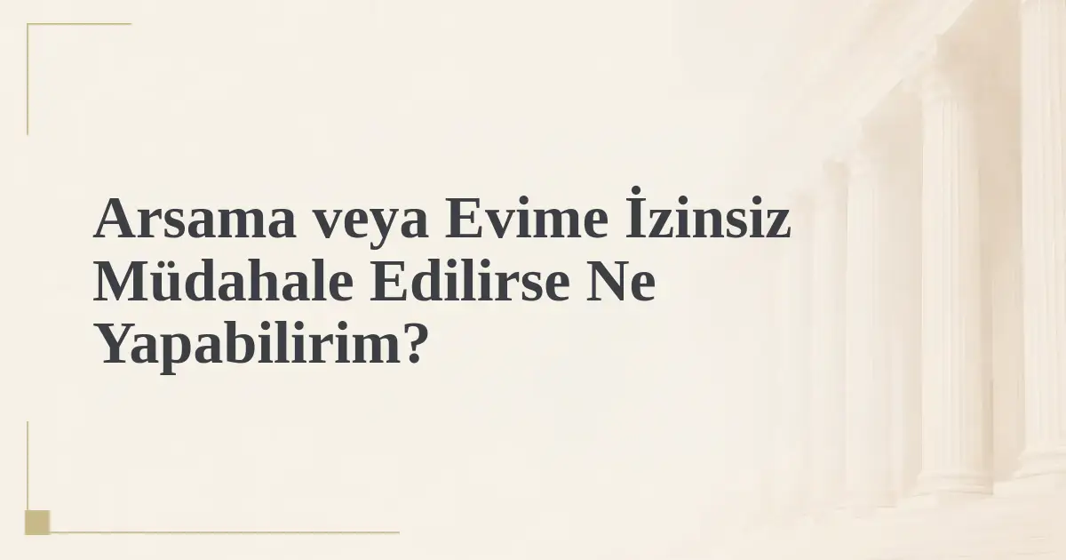 Arsama veya Evime İzinsiz Müdahale Edilirse Ne Yapabilirim?