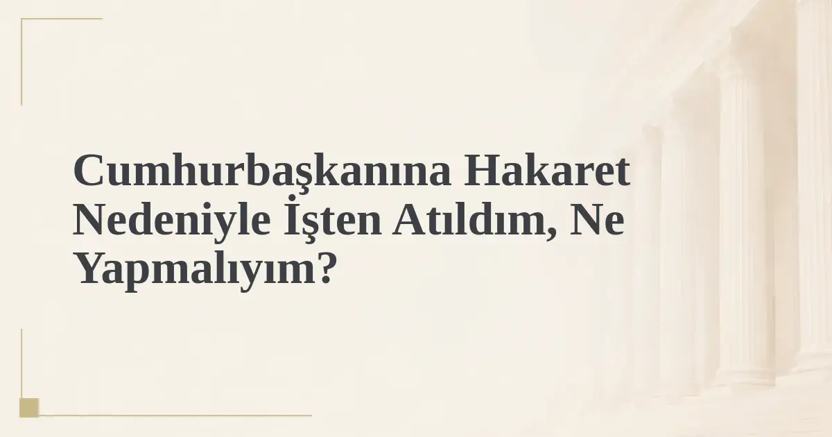Cumhurbaşkanına Hakaret Nedeniyle İşten Atıldım, Ne Yapmalıyım?