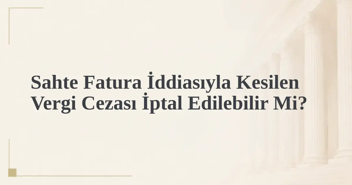 Sahte Fatura İddiasıyla Kesilen Vergi Cezası İptal Edilebilir Mi?