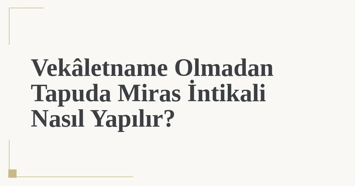 Vekâletname Olmadan Tapuda Miras İntikali Nasıl Yapılır?