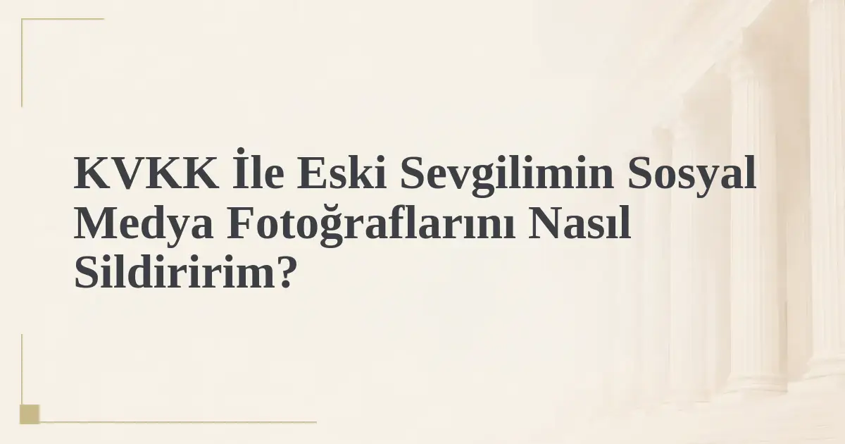 KVKK İle Eski Sevgilimin Sosyal Medya Fotoğraflarını Nasıl Sildiririm?