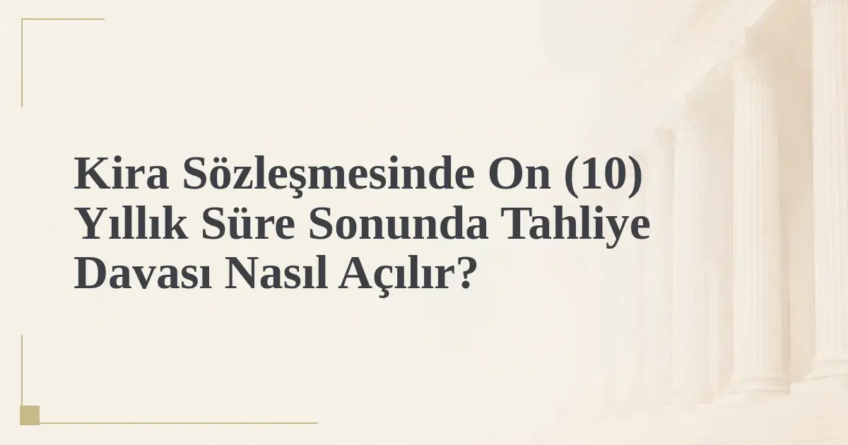 Kira Sözleşmesinde On (10) Yıllık Süre Sonunda Tahliye Davası Nasıl Açılır?